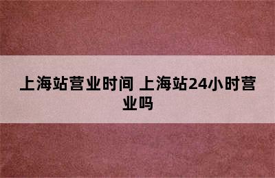 上海站营业时间 上海站24小时营业吗